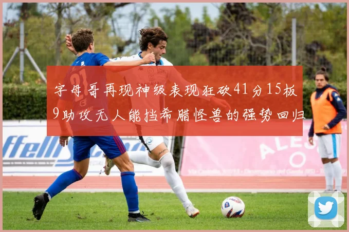 字母哥再现神级表现狂砍41分15板9助攻无人能挡希腊怪兽的强势回归