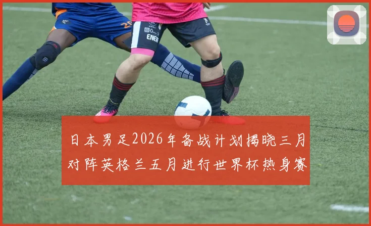 日本男足2026年备战计划揭晓三月对阵英格兰五月进行世界杯热身赛
