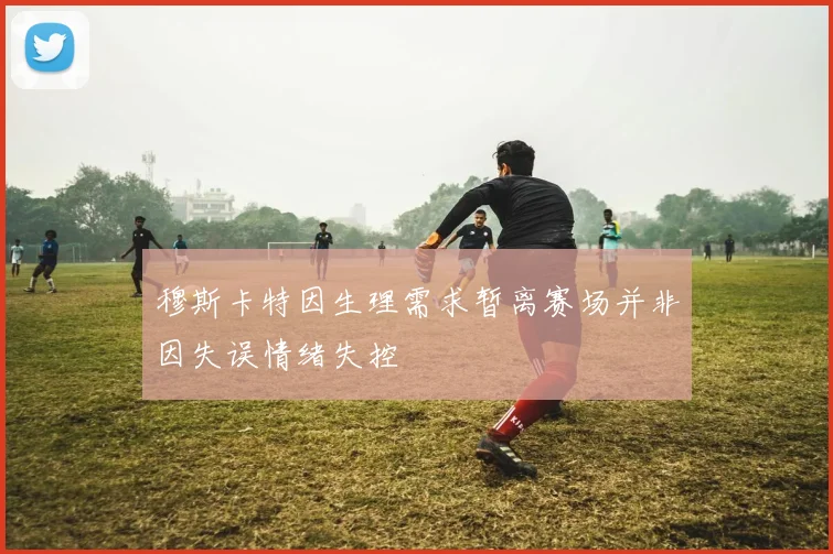 穆斯卡特因生理需求暂离赛场并非因失误情绪失控