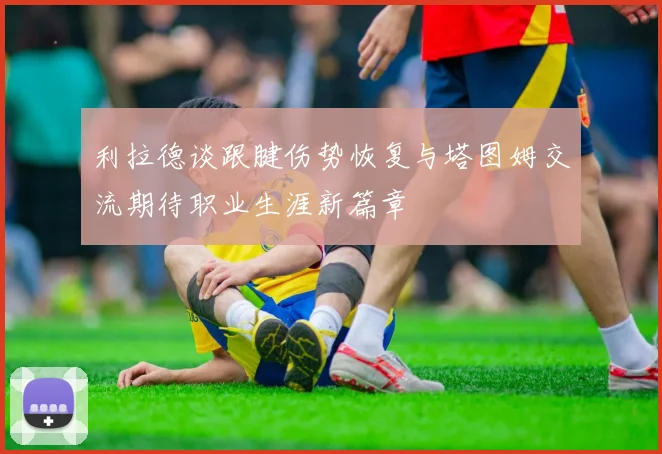 利拉德谈跟腱伤势恢复与塔图姆交流期待职业生涯新篇章