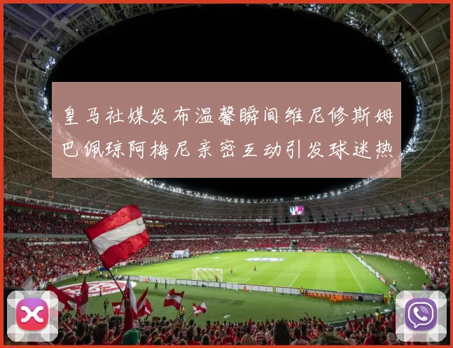 皇马社媒发布温馨瞬间维尼修斯姆巴佩琼阿梅尼亲密互动引发球迷热议