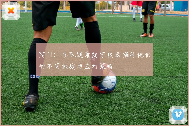 阿门：各队随意防守我我期待他们的不同挑战与应对策略