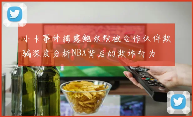小卡事件揭露鲍尔默被合作伙伴欺骗深度分析NBA背后的欺诈行为