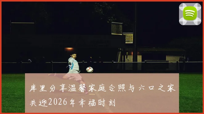 库里分享温馨家庭合照与六口之家共迎2026年幸福时刻