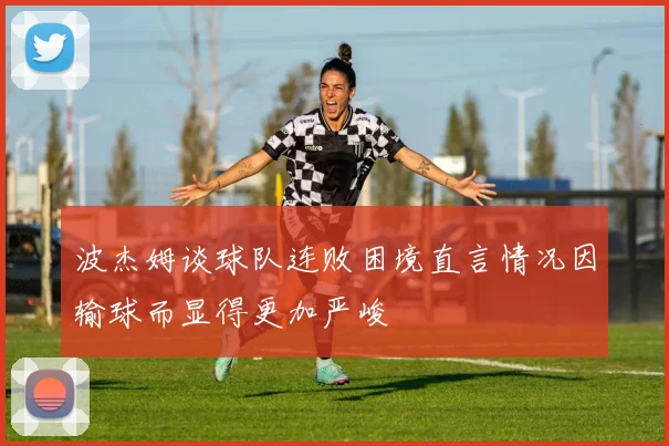 波杰姆谈球队连败困境直言情况因输球而显得更加严峻