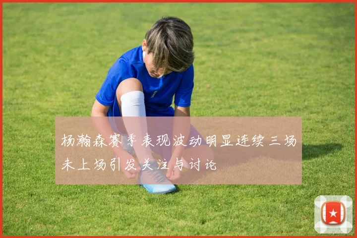 杨瀚森赛季表现波动明显连续三场未上场引发关注与讨论