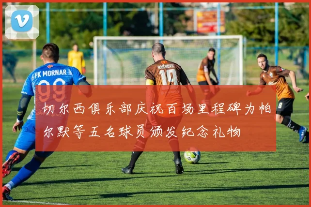 切尔西俱乐部庆祝百场里程碑为帕尔默等五名球员颁发纪念礼物
