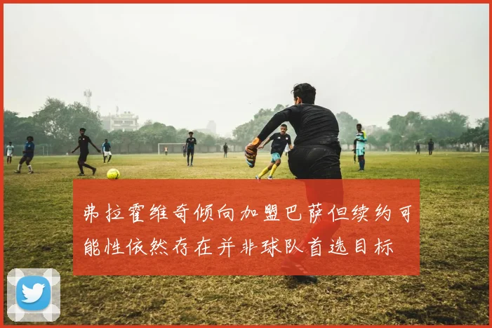 弗拉霍维奇倾向加盟巴萨但续约可能性依然存在并非球队首选目标