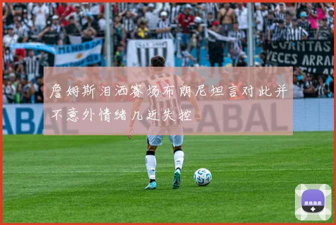 詹姆斯泪洒赛场布朗尼坦言对此并不意外情绪几近失控