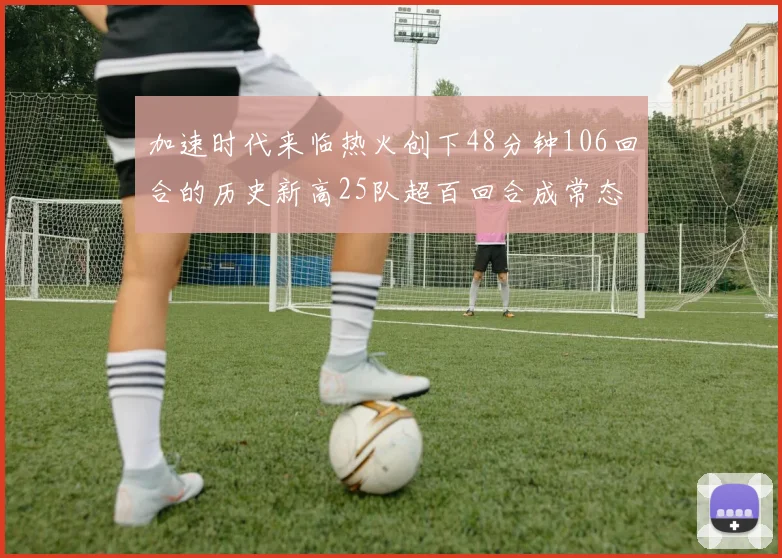 加速时代来临热火创下48分钟106回合的历史新高25队超百回合成常态