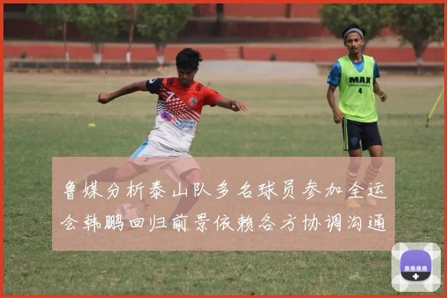 鲁媒分析泰山队多名球员参加全运会韩鹏回归前景依赖各方协调沟通