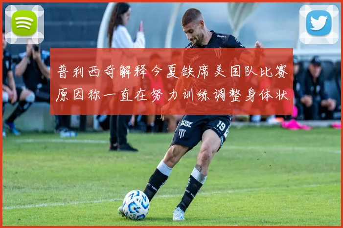 普利西奇解释今夏缺席美国队比赛原因称一直在努力训练调整身体状态
