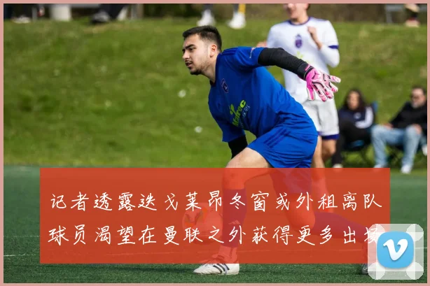 记者透露迭戈莱昂冬窗或外租离队球员渴望在曼联之外获得更多出场机会
