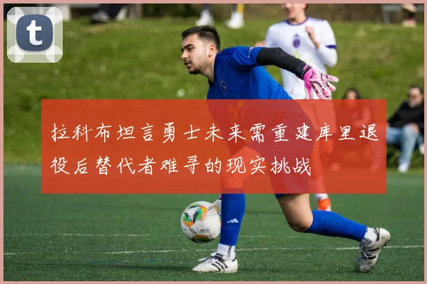拉科布坦言勇士未来需重建库里退役后替代者难寻的现实挑战