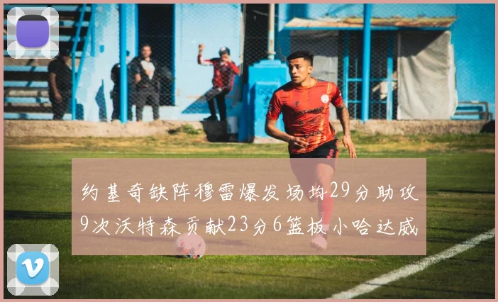 约基奇缺阵穆雷爆发场均29分助攻9次沃特森贡献23分6篮板小哈达威也有17分表现出色