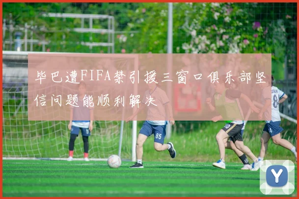 毕巴遭FIFA禁引援三窗口俱乐部坚信问题能顺利解决