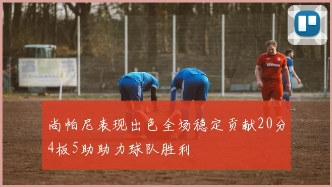 尚帕尼表现出色全场稳定贡献20分4板5助助力球队胜利