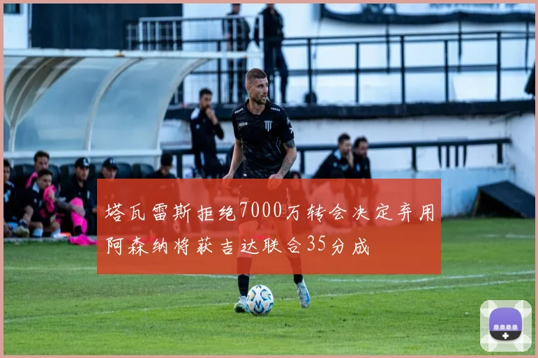 塔瓦雷斯拒绝7000万转会决定弃用阿森纳将获吉达联合35分成