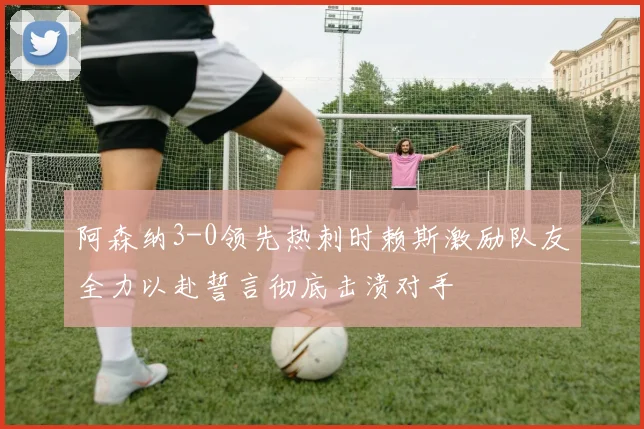 阿森纳3-0领先热刺时赖斯激励队友全力以赴誓言彻底击溃对手