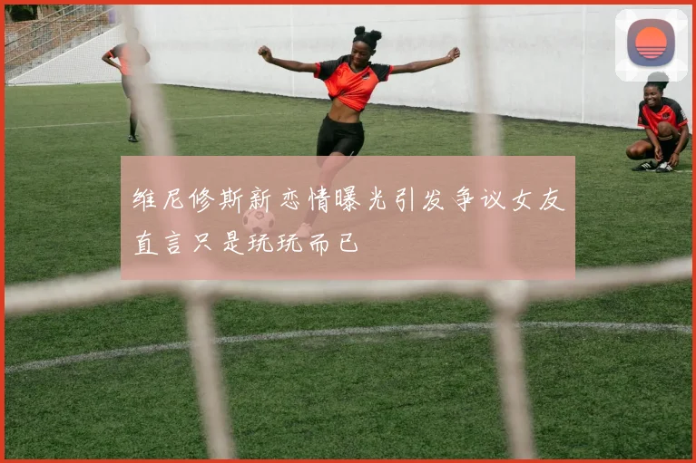 维尼修斯新恋情曝光引发争议女友直言只是玩玩而已