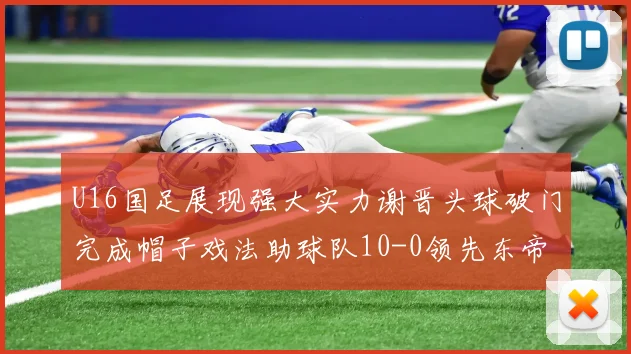 U16国足展现强大实力谢晋头球破门完成帽子戏法助球队10-0领先东帝汶