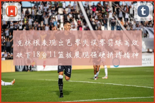 克林根表现出色零失误零罚球高效砍下18分11篮板展现强硬拼搏精神