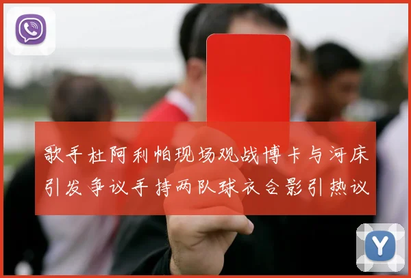 歌手杜阿利帕现场观战博卡与河床引发争议手持两队球衣合影引热议