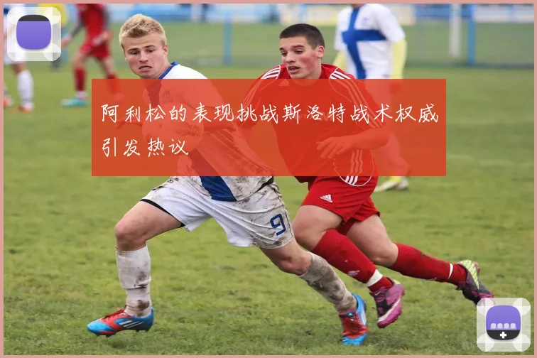 阿利松的表现挑战斯洛特战术权威引发热议