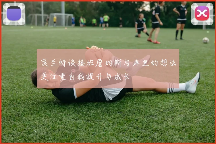 莫兰特谈接班詹姆斯与库里的想法更注重自我提升与成长