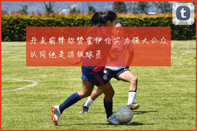 丹麦前锋称赞霍伊伦实力强大公众认同他是顶级球员