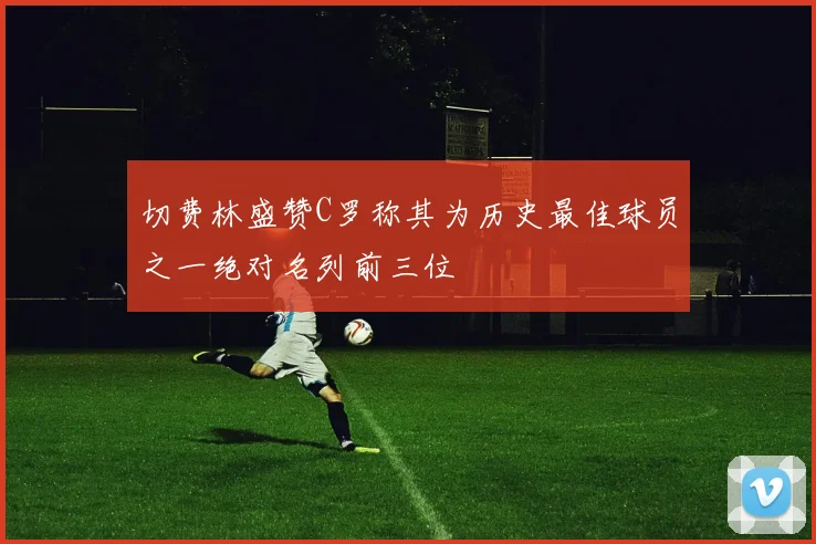 切费林盛赞C罗称其为历史最佳球员之一绝对名列前三位