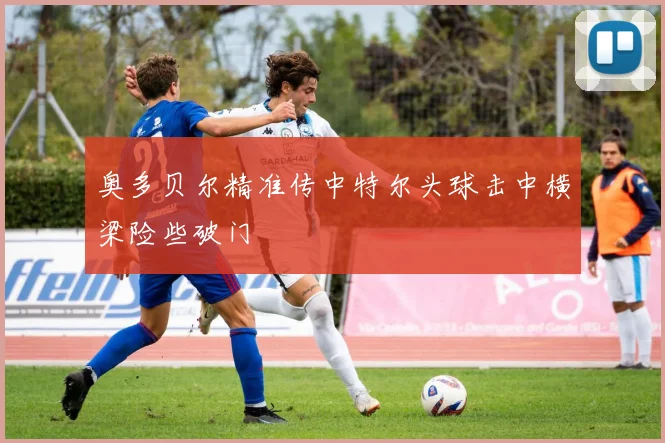 奥多贝尔精准传中特尔头球击中横梁险些破门