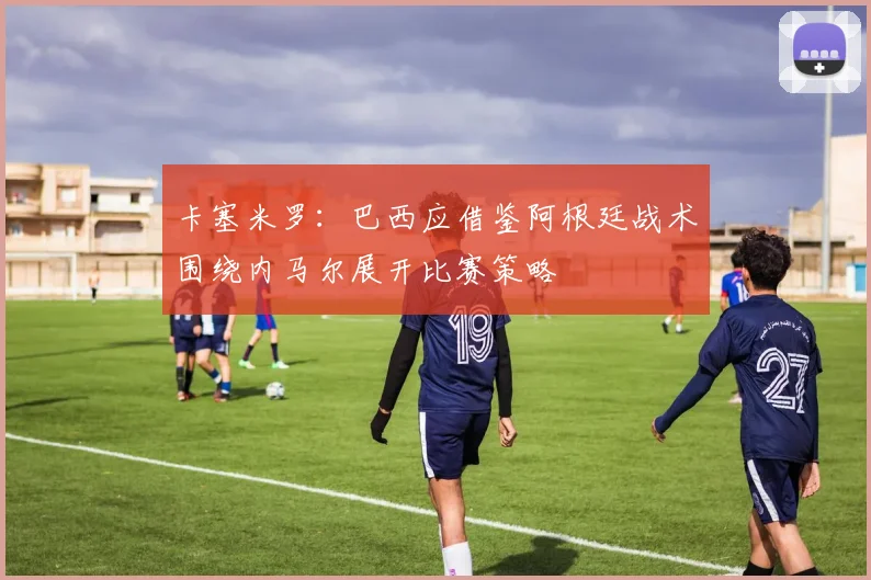 卡塞米罗：巴西应借鉴阿根廷战术围绕内马尔展开比赛策略