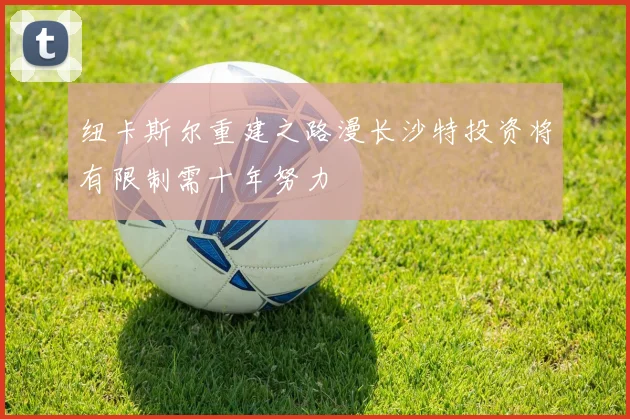 纽卡斯尔重建之路漫长沙特投资将有限制需十年努力