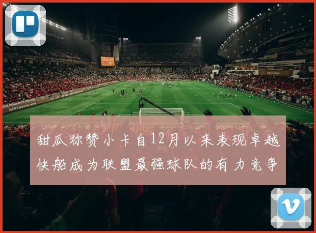 甜瓜称赞小卡自12月以来表现卓越快船成为联盟最强球队的有力竞争者