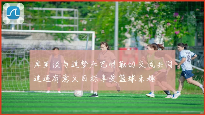 库里谈与追梦和巴特勒的交流共同追逐有意义目标享受篮球乐趣