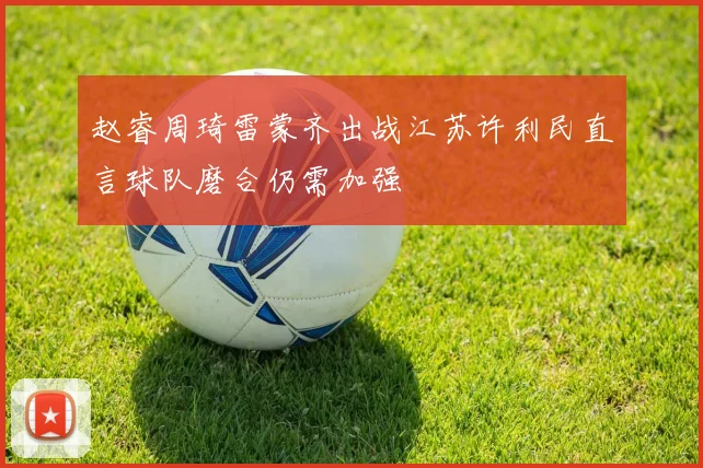 赵睿周琦雷蒙齐出战江苏许利民直言球队磨合仍需加强