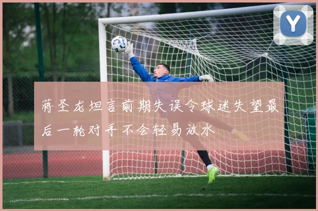 蒋圣龙坦言前期失误令球迷失望最后一轮对手不会轻易放水